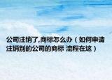 公司注销了,商标怎么办（如何申请注销别的公司的商标 流程在这）