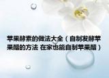 苹果酵素的做法大全（自制发酵苹果醋的方法 在家也能自制苹果醋）