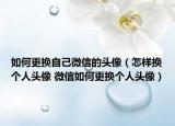 如何更换自己微信的头像（怎样换个人头像 微信如何更换个人头像）