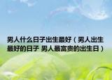 男人什么日子出生最好（男人出生最好的日子 男人最富贵的出生日）