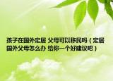 孩子在国外定居 父母可以移民吗（定居国外父母怎么办 给你一个好建议吧）