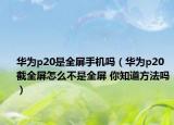 华为p20是全屏手机吗（华为p20截全屏怎么不是全屏 你知道方法吗）