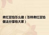煮红豆馅怎么做（怎样煮红豆馅 做法分享给大家）