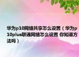 华为p10网络共享怎么设置（华为p10plus联通网络怎么设置 你知道方法吗）