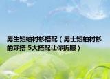 男生短袖衬衫搭配（男士短袖衬衫的穿搭 5大搭配让你折服）