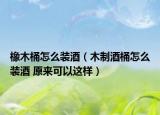 橡木桶怎么装酒（木制酒桶怎么装酒 原来可以这样）