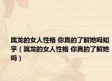 属龙的女人性格 你真的了解她吗知乎（属龙的女人性格 你真的了解她吗）