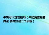 牛奶可以炖雪蛤吗（牛奶炖雪蛤的做法 要做好这三个步骤）