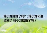 释小龙结婚了吗?（释小龙和谁结婚了 释小龙结婚了吗）