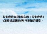 长安睿骋cc是b级车吗（长安睿骋cc发动机是国6b吗 汽车知识讲堂）