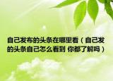 自己发布的头条在哪里看（自己发的头条自己怎么看到 你都了解吗）