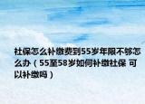 社保怎么补缴费到55岁年限不够怎么办（55至58岁如何补缴社保 可以补缴吗）