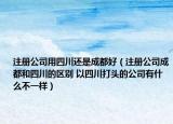 注册公司用四川还是成都好（注册公司成都和四川的区别 以四川打头的公司有什么不一样）