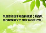 凤凰古城位于湘西的哪里（湘西凤凰古城在哪个市 给大家简单介绍）