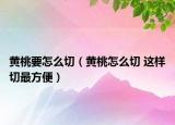 黄桃要怎么切（黄桃怎么切 这样切最方便）
