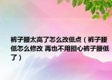 裤子腰太高了怎么改低点（裤子腰低怎么修改 再也不用担心裤子腰低了）