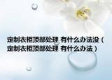 定制衣柜顶部处理 有什么办法没（定制衣柜顶部处理 有什么办法）