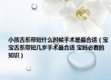 小孩舌系带短什么时候手术是最合适（宝宝舌系带短几岁手术最合适 宝妈必看的知识）