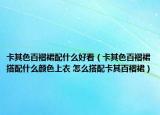 卡其色百褶裙配什么好看（卡其色百褶裙搭配什么颜色上衣 怎么搭配卡其百褶裙）