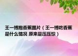 王一博抱香蕉图片（王一博吃香蕉是什么情况 原来是压压惊）