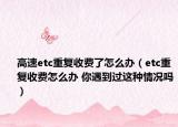 高速etc重复收费了怎么办（etc重复收费怎么办 你遇到过这种情况吗）