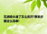 花洒喷头堵了怎么拆开?原来步骤这么简单!