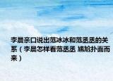 李晨亲口说出范冰冰和范丞丞的关系（李晨怎样看范丞丞 尴尬扑面而来）