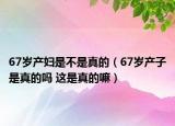 67岁产妇是不是真的（67岁产子是真的吗 这是真的嘛）