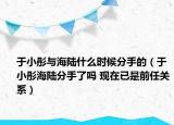 于小彤与海陆什么时候分手的（于小彤海陆分手了吗 现在已是前任关系）