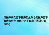 低保户子女名下有房怎么办（低保户名下有房怎么办 贫困户名下有房子可以办低保吗）