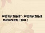 林更新女友是谁?（林更新女友是谁 林更新女友是王丽坤）