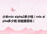 小米mix alpha2多少钱（mix alpha多少钱 你能接受吗）