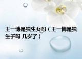 王一博是独生女吗（王一博是独生子吗 几岁了）