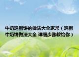 牛奶鸡蛋饼的做法大全家常（鸡蛋牛奶饼做法大全 详细步骤教给你）