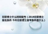 在职博士什么时间报考（2019在职博士报名条件 今年在职博士报考条件是什么）