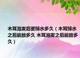 木耳泡发后要焯水多久（木耳焯水之后能放多久 木耳泡发之后能放多久）