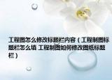 工程图怎么修改标题栏内容（工程制图标题栏怎么填 工程制图如何修改图纸标题栏）