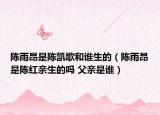 陈雨昂是陈凯歌和谁生的（陈雨昂是陈红亲生的吗 父亲是谁）
