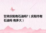 甘肃庆阳有石油吗?（庆阳市有石油吗 有多大）