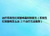 治疗系统性红斑狼疮最好的医生（系统性红斑狼疮怎么治 三个治疗方法推荐）