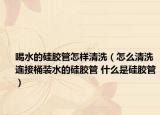 喝水的硅胶管怎样清洗（怎么清洗连接桶装水的硅胶管 什么是硅胶管）
