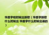 华晨宇啥时候出新歌（华晨宇新歌什么时候出 华晨宇什么时候出道的）