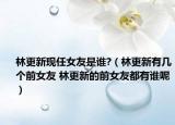 林更新现任女友是谁?（林更新有几个前女友 林更新的前女友都有谁呢）