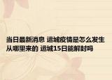 当日最新消息 运城疫情是怎么发生从哪里来的 运城15日能解封吗
