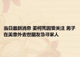 当日最新消息 姜柯死因受关注 男子在美意外去世朋友急寻家人