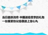 当日最新消息 中国送给普京的礼物 一份重要协议给俄送上定心丸