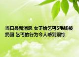 当日最新消息 女子给乞丐5毛钱被扔回 乞丐的行为令人感到震惊