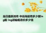 当日最新消息 中远海能有多少艘lng船 lng运输船造价多少钱