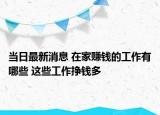 当日最新消息 在家赚钱的工作有哪些 这些工作挣钱多
