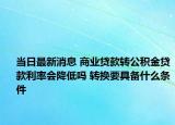 当日最新消息 商业贷款转公积金贷款利率会降低吗 转换要具备什么条件